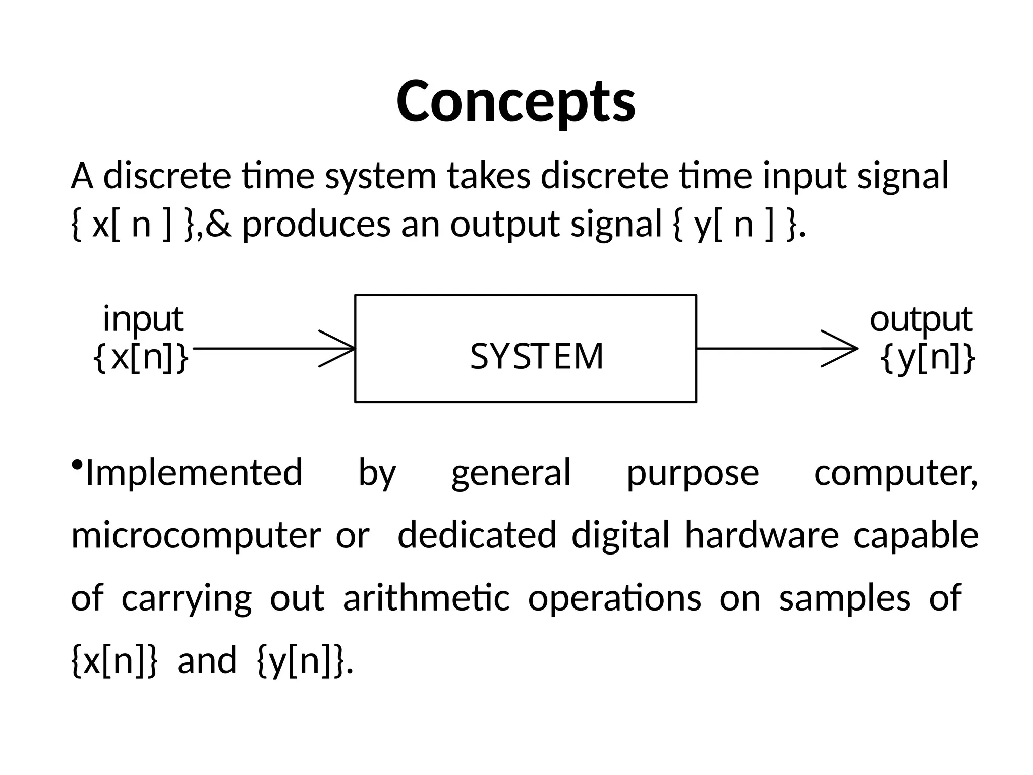 A discrete time system takes discrete time input signal
{ x[ n ] },& produces an output signal { y[ n ] }.
•Implemented by general purpose computer,
microcomputer or dedicated digital hardware capable
of carrying out arithmetic operations on samples of
{x[n]} and {y[n]}.
SYSTEM
input
{x[n]}
output
{y[n]}
Concepts
 