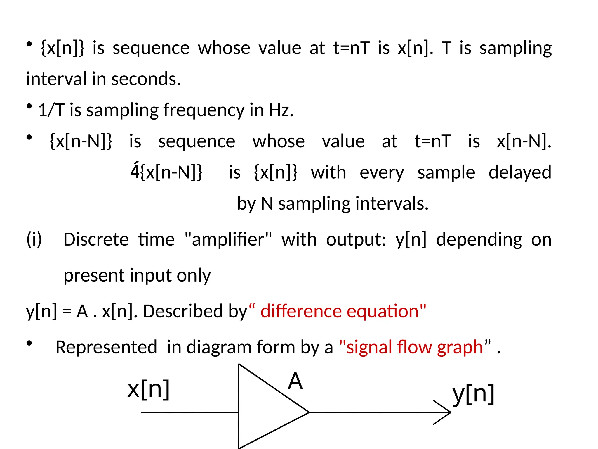 • {x[n]} is sequence whose value at t=nT is x[n]. T is sampling
interval in seconds.
• 1/T is sampling frequency in Hz.
• {x[n-N]} is sequence whose value at t=nT is x[n-N].
{x[n-N]} is {x[n]} with every sample delayed
by N sampling intervals.
(i) Discrete time "amplifier" with output: y[n] depending on
present input only
y[n] = A . x[n]. Described by“ difference equation"
• Represented in diagram form by a "signal flow graph” .
x[n] y[n]
A
 