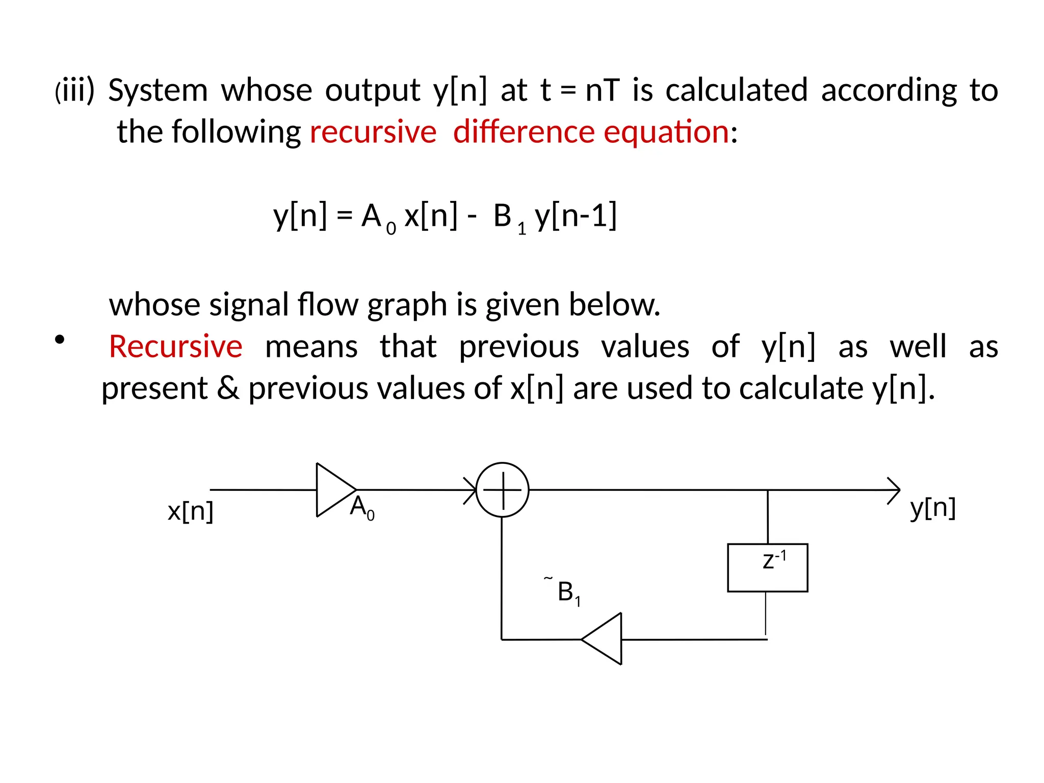(iii) System whose output y[n] at t = nT is calculated according to
the following recursive difference equation:
y[n] = A0 x[n] - B1 y[n-1]
whose signal flow graph is given below.
• Recursive means that previous values of y[n] as well as
present & previous values of x[n] are used to calculate y[n].
z-1
x[n] A0
B1
y[n]
 