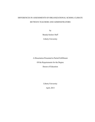 DIFFERENCES IN ASSESSMENTS OF ORGANIZATIONAL SCHOOL CLIMATE
BETWEEN TEACHERS AND ADMINSITRATORS
by
Brandy Kinlaw Duff
Liberty University
A Dissertation Presented in Partial Fulfillment
Of the Requirements for the Degree
Doctor of Education
Liberty University
April, 2013
 