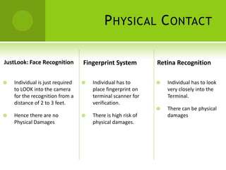 P HYSICAL C ONTACT

JustLook: Face Recognition        Fingerprint System          Retina Recognition

   Individual is just required      Individual has to          Individual has to look
    to LOOK into the camera           place fingerprint on        very closely into the
    for the recognition from a        terminal scanner for        Terminal.
    distance of 2 to 3 feet.          verification.
                                                                 There can be physical
   Hence there are no               There is high risk of       damages
    Physical Damages                  physical damages.
 