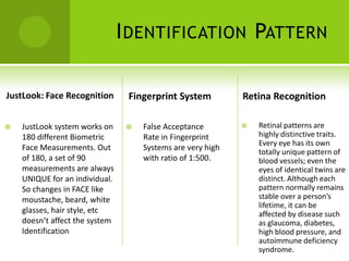 I DENTIFICATION PATTERN

JustLook: Face Recognition       Fingerprint System          Retina Recognition

   JustLook system works on        False Acceptance           Retinal patterns are
    180 different Biometric          Rate in Fingerprint         highly distinctive traits.
                                                                 Every eye has its own
    Face Measurements. Out           Systems are very high       totally unique pattern of
    of 180, a set of 90              with ratio of 1:500.        blood vessels; even the
    measurements are always                                      eyes of identical twins are
    UNIQUE for an individual.                                    distinct. Although each
    So changes in FACE like                                      pattern normally remains
    moustache, beard, white                                      stable over a person’s
                                                                 lifetime, it can be
    glasses, hair style, etc                                     affected by disease such
    doesn’t affect the system                                    as glaucoma, diabetes,
    Identification                                               high blood pressure, and
                                                                 autoimmune deficiency
                                                                 syndrome.
 