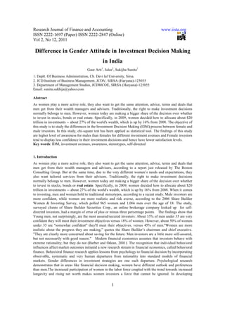 Research Journal of Finance and Accounting                                               www.iiste.org
ISSN 2222-1697 (Paper) ISSN 2222-2847 (Online)
Vol 2, No 12, 2011

 Difference in Gender Attitude in Investment Decision Making
                                                in India
                                     Gaur Arti1, Julee2, Sukijha Sunita3
1. Deptt. Of Business Administration, Ch. Devi lal University, Sirsa.
2. JCD Institute of Business Management, JCDV, SIRSA (Haryana)-125055
3. Department of Management Studies, JCDMCOE, SIRSA (Haryana)-125055
Email: sunita.sukhija@yahoo.com

Abstract
As women play a more active role, they also want to get the same attention, advice, terms and deals that
men get from their wealth managers and advisers. Traditionally, the right to make investment decisions
normally belongs to men. However, women today are making a bigger share of the decision over whether
to invest in stocks, bonds or real estate. Specifically, in 2009, women decided how to allocate about $20
trillion in investments -- about 27% of the world's wealth, which is up by 16% from 2008. The objective of
this study is to study the differences in the Investment Decision Making (IDM) process between female and
male investors. In this study, chi-square test has been applied as statistical tool. The findings of this study
are higher level of awareness for males than females for different investment avenues and Female investors
tend to display less confidence in their investment decisions and hence have lower satisfaction levels.
Key words: IDM, investment avenues, awareness, stereotypes, self-directed


1. Introduction
As women play a more active role, they also want to get the same attention, advice, terms and deals that
men get from their wealth managers and advisers, according to a report just released by The Boston
Consulting Group. But at the same time, due to the very different women’s needs and expectations, they
also want tailored services from their advisors. Traditionally, the right to make investment decisions
normally belongs to men. However, women today are making a bigger share of the decision over whether
to invest in stocks, bonds or real estate. Specifically, in 2009, women decided how to allocate about $20
trillion in investments -- about 27% of the world's wealth, which is up by 16% from 2008. When it comes
to investing, men and women hold to traditional stereotypes, according to a recent study. Male investors are
more confident, while women are more realistic and risk averse, according to the 2006 Share Builder
Women & Investing Survey, which polled 965 women and 1,066 men over the age of 18. The study,
surveyed clients of Share Builder Securities Corp., an online brokerage company looked up for self-
directed investors, had a margin of error of plus or minus three percentage points. The findings show that
Young men, not surprisingly, are the most assured/secured investors: About 33% of men under 35 are very
confident they will meet their investment objectives versus 18% of women. However, about 50% of women
under 35 are "somewhat confident" they'll meet their objectives, versus 45% of men."Women are more
realistic about the progress they are making,” quotes the Share Builder’s chairman and chief executive.
"They are clearly more concerned about saving for the future. Men investors are a little more self-assured,
but not necessarily with good reason." Modern financial economics assumes that investors behave with
extreme rationality; but they do not (Barber and Odean, 2001). The recognition that individual behavioral
influences affect market outcomes initiated a new research stream in financial economics, called behavioral
finance. Behavioral finance research applies lessons from psychology to financial decision by incorporating
observable, systematic and very human departures from rationality into standard models of financial
markets. Gender differences in investment strategies are one such departure. Psychological research
demonstrates that in areas like financial decision making, women have different outlook and preferences
than men.The increased participation of women in the labor force coupled with the trend towards increased
longevity and rising net worth makes women investors a force that cannot be ignored. In developing


                                                      1
 