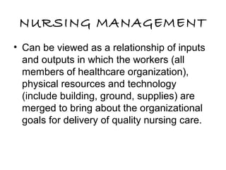 NURSING MANAGEMENT
• Can be viewed as a relationship of inputs
and outputs in which the workers (all
members of healthcare organization),
physical resources and technology
(include building, ground, supplies) are
merged to bring about the organizational
goals for delivery of quality nursing care.
 