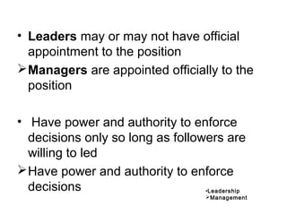 • Leaders may or may not have official
appointment to the position
Managers are appointed officially to the
position
• Have power and authority to enforce
decisions only so long as followers are
willing to led
Have power and authority to enforce
decisions •Leadership
Management
 