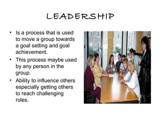 LEADERSHIP
• Is a process that is used
to move a group towards
a goal setting and goal
achievement.
• This process maybe used
by any person in the
group.
• Ability to influence others
especially getting others
to reach challenging
roles.
 