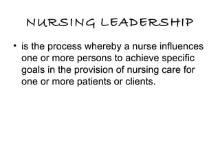 NURSING LEADERSHIP
• is the process whereby a nurse influences
one or more persons to achieve specific
goals in the provision of nursing care for
one or more patients or clients.
 
