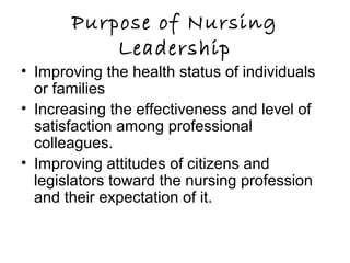 Purpose of Nursing
Leadership
• Improving the health status of individuals
or families
• Increasing the effectiveness and level of
satisfaction among professional
colleagues.
• Improving attitudes of citizens and
legislators toward the nursing profession
and their expectation of it.
 