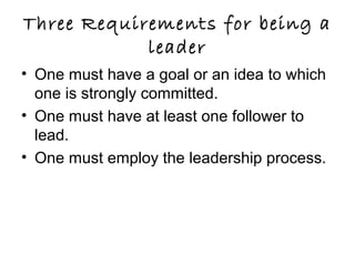 Three Requirements for being a
leader
• One must have a goal or an idea to which
one is strongly committed.
• One must have at least one follower to
lead.
• One must employ the leadership process.
 