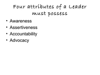 Four attributes of a Leader
must possess
• Awareness
• Assertiveness
• Accountability
• Advocacy
 