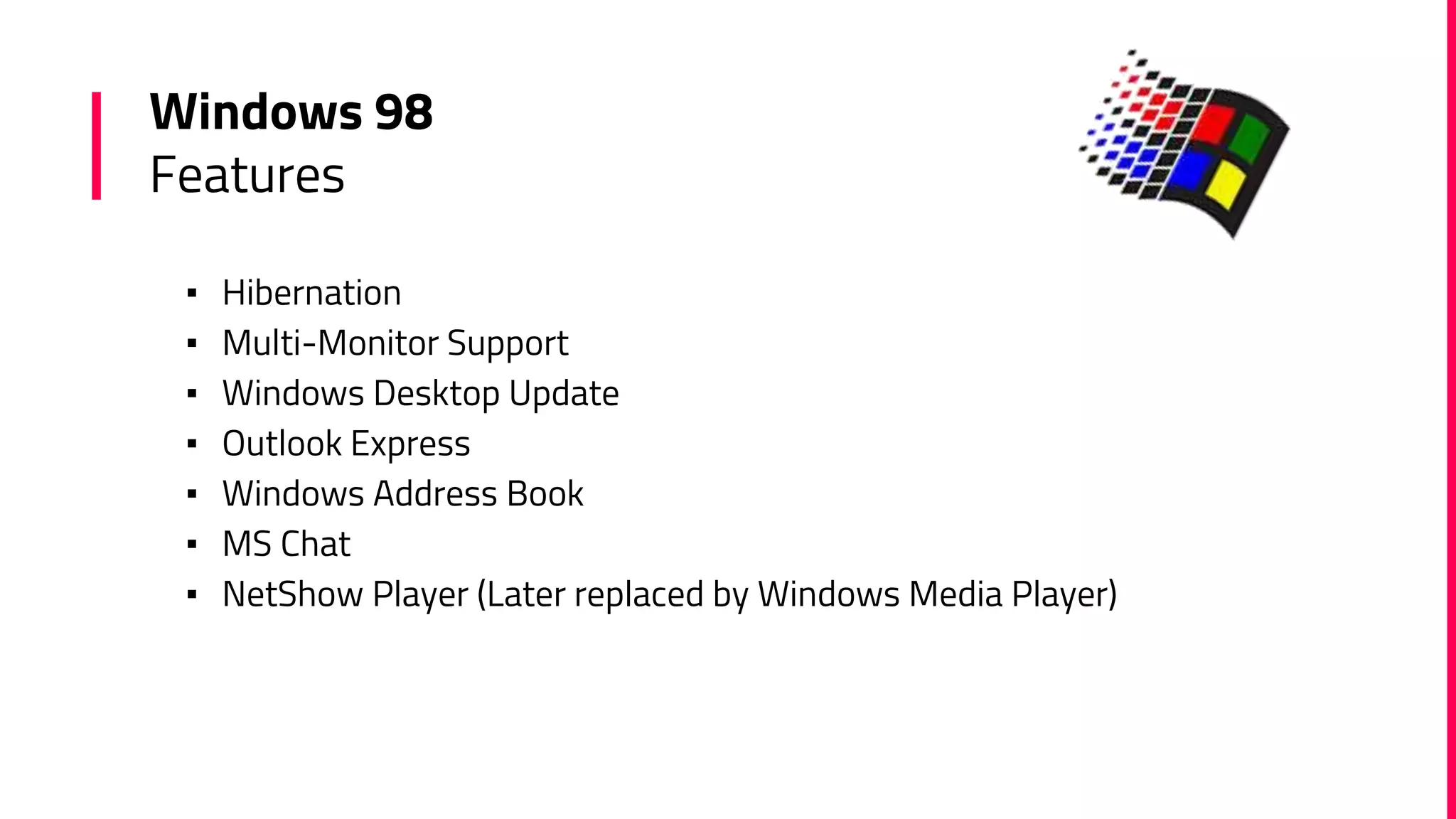 Windows 98
Features
▪ Hibernation
▪ Multi-Monitor Support
▪ Windows Desktop Update
▪ Outlook Express
▪ Windows Address Book
▪ MS Chat
▪ NetShow Player (Later replaced by Windows Media Player)
 