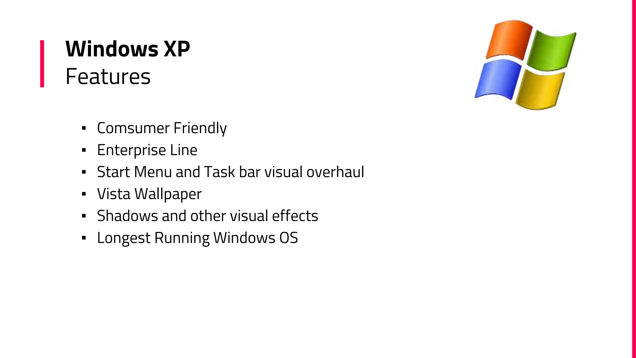 Windows XP
Features
▪ Comsumer Friendly
▪ Enterprise Line
▪ Start Menu and Task bar visual overhaul
▪ Vista Wallpaper
▪ Shadows and other visual effects
▪ Longest Running Windows OS
 