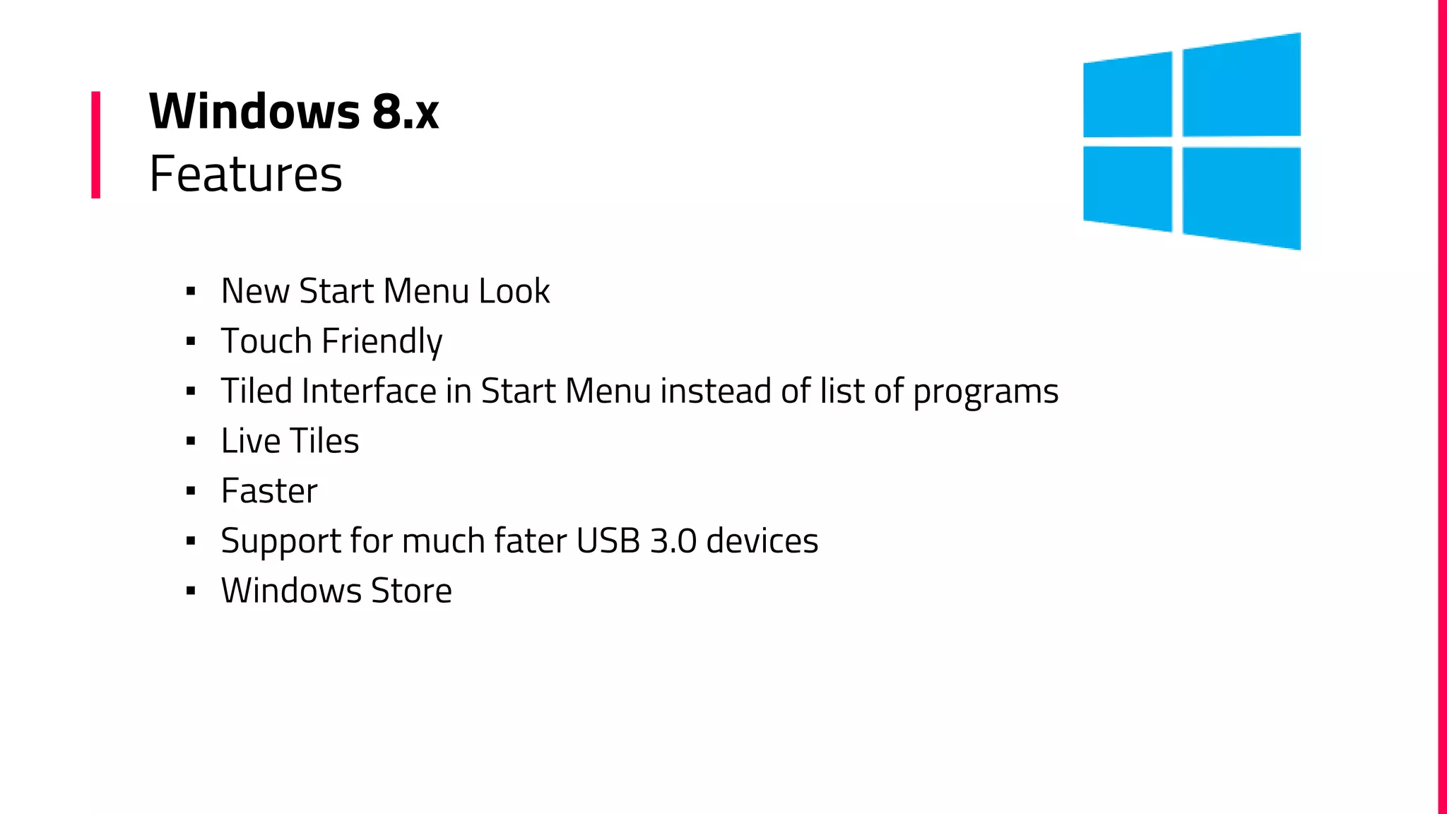 Windows 8.x
Features
▪ New Start Menu Look
▪ Touch Friendly
▪ Tiled Interface in Start Menu instead of list of programs
▪ Live Tiles
▪ Faster
▪ Support for much fater USB 3.0 devices
▪ Windows Store
 