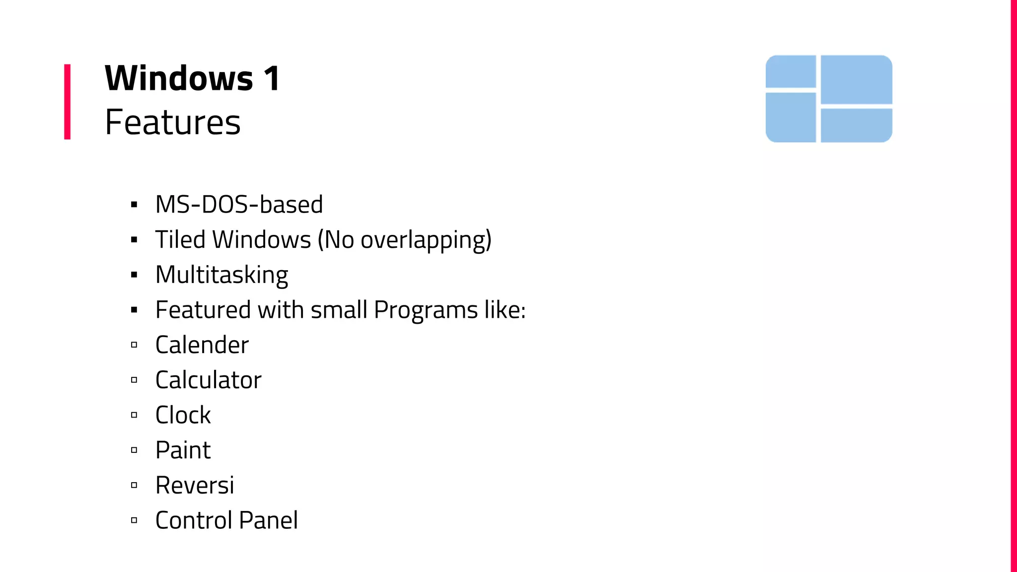 Windows 1
Features
▪ MS-DOS-based
▪ Tiled Windows (No overlapping)
▪ Multitasking
▪ Featured with small Programs like:
▫ Calender
▫ Calculator
▫ Clock
▫ Paint
▫ Reversi
▫ Control Panel
 