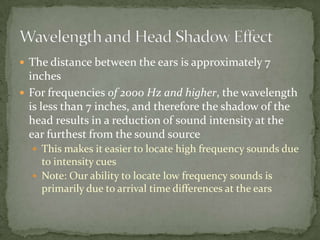  The distance between the ears is approximately 7
inches
 For frequencies of 2000 Hz and higher, the wavelength
is less than 7 inches, and therefore the shadow of the
head results in a reduction of sound intensity at the
ear furthest from the sound source
 This makes it easier to locate high frequency sounds due
to intensity cues
 Note: Our ability to locate low frequency sounds is
primarily due to arrival time differences at the ears
 