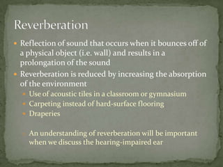  Reflection of sound that occurs when it bounces off of
a physical object (i.e. wall) and results in a
prolongation of the sound
 Reverberation is reduced by increasing the absorption
of the environment
 Use of acoustic tiles in a classroom or gymnasium
 Carpeting instead of hard-surface flooring
 Draperies
o An understanding of reverberation will be important
when we discuss the hearing-impaired ear
 