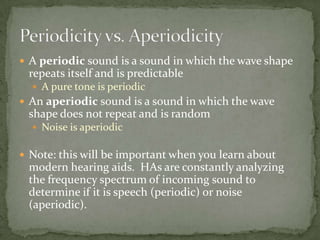  A periodic sound is a sound in which the wave shape
repeats itself and is predictable
 A pure tone is periodic
 An aperiodic sound is a sound in which the wave
shape does not repeat and is random
 Noise is aperiodic
 Note: this will be important when you learn about
modern hearing aids. HAs are constantly analyzing
the frequency spectrum of incoming sound to
determine if it is speech (periodic) or noise
(aperiodic).
 