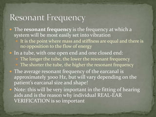  The resonant frequency is the frequency at which a
system will be most easily set into vibration
 It is the point where mass and stiffness are equal and there is
no opposition to the flow of energy
 In a tube, with one open end and one closed end:
 The longer the tube, the lower the resonant frequency
 The shorter the tube, the higher the resonant frequency
 The average resonant frequency of the earcanal is
approximately 3000 Hz, but will vary depending on the
patient’s earcanal size and shape!
 Note: this will be very important in the fitting of hearing
aids and is the reason why individual REAL-EAR
VERIFICATION is so important
 