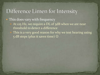  This does vary with frequency
 At 125 Hz, we require a DL of 5dB when we are near
threshold to detect a difference
 This is a very good reason for why we test hearing using
5 dB steps (plus it saves time) 
 