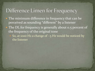  The minimum difference in frequency that can be
perceived as sounding “different” by a listener
 The DL for frequency is generally about 0.5 percent of
the frequency of the original tone
 So, at 1000 Hz a change of ~5 Hz would be noticed by
the listener
 