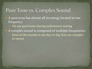  A pure tone has almost all its energy located at one
frequency
 We use pure tones during audiometric testing
 A complex sound is composed of multiple frequencies
 Most of the sounds in our day-to-day lives are complex
in nature
 