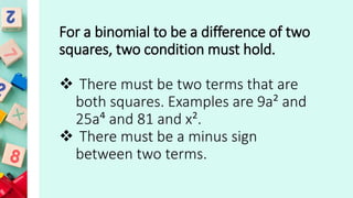 For a binomial to be a difference of two
squares, two condition must hold.
 There must be two terms that are
both squares. Examples are 9a² and
25a⁴ and 81 and x².
 There must be a minus sign
between two terms.
 