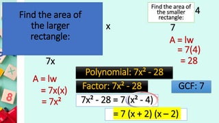 x
7x
4
7
Find the area of
the larger
rectangle:
Find the area of
the smaller
rectangle:
A = lw
= 7x(x)
= 7x²
A = lw
= 7(4)
= 28
Polynomial: 7x² - 28
Factor: 7x² - 28 GCF: 7
7x² - 28 = 7 (x² - 4)
= 7 (x + 2) (x – 2)
 