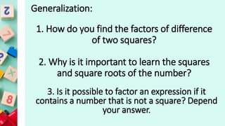 Generalization:
1. How do you find the factors of difference
of two squares?
2. Why is it important to learn the squares
and square roots of the number?
3. Is it possible to factor an expression if it
contains a number that is not a square? Depend
your answer.
 