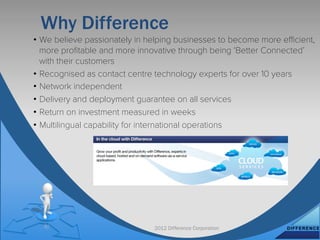 Why Difference
•  We believe passionately in helping businesses to become more eﬃcient,
   more proﬁtable and more innovative through being ‘Better Connected’
   with their customers
•  Recognised as contact centre technology experts for over 10 years
•  Network independent
•  Delivery and deployment guarantee on all services
•  Return on investment measured in weeks
•  Multilingual capability for international operations




                              2012 Difference Corporation
 