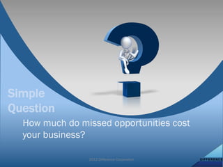 Simple
Question
  How much do missed opportunities cost
  your business?

                2012 Difference Corporation
 