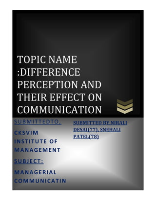 TOPIC NAME
:DIFFERENCE
PERCEPTION AND
THEIR EFFECT ON
COMMUNICATION
SUBMITTEDTO,             SUBMITTED BY,NIRALI
                         DESAI(77), SNEHALI
CKSVIM
                         PATEL(78)
INSTITUTE OF
MANAGEMENT
SUBJECT:
MANAGERIAL
COMMUNICATIN
       [Pick the date]
 