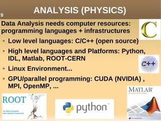 ANALYSIS (PHYSICS)
Data Analysis needs computer resources:
programming languages + infrastructures
 Low level languages: C/C++ (open source)
 High level languages and Platforms: Python,
IDL, Matlab, ROOT-CERN
 Linux Environment...
 GPU/parallel programming: CUDA (NVIDIA) ,
MPI, OpenMP, ...
9
 