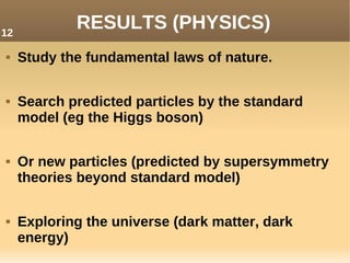 RESULTS (PHYSICS)
 Study the fundamental laws of nature.
 Search predicted particles by the standard
model (eg the Higgs boson)
 Or new particles (predicted by supersymmetry
theories beyond standard model)
 Exploring the universe (dark matter, dark
energy)
12
 