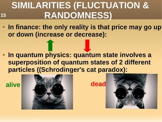 SIMILARITIES (FLUCTUATION &
RANDOMNESS)
 In finance: the only reality is that price may go up
or down (increase or decrease):
 In quantum physics: quantum state involves a
superposition of quantum states of 2 different
particles ((Schrodinger's cat paradox):
alive deaddead
15
 