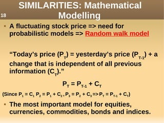  A fluctuating stock price => need for
probabilistic models => Random walk model
“Today’s price (PT
) = yesterday’s price (PT-1
) + a
change that is independent of all previous
information (CT
).”
PT = PT-1 + CT
(Since P1 = C1 P2 = P1 + C2 , P3 = P2 + C3 => PT = PT-1 + CT)
 The most important model for equities,
currencies, commodities, bonds and indices.
SIMILARITIES: Mathematical
Modelling18
 