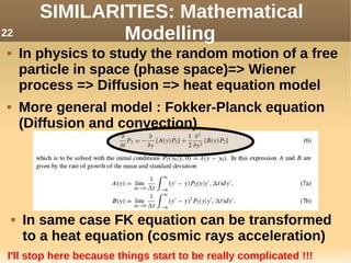 SIMILARITIES: Mathematical
Modelling
 In physics to study the random motion of a free
particle in space (phase space)=> Wiener
process => Diffusion => heat equation model
 More general model : Fokker-Planck equation
(Diffusion and convection)
 In same case FK equation can be transformed
to a heat equation (cosmic rays acceleration)
I'll stop here because things start to be really complicated !!!
22
 
