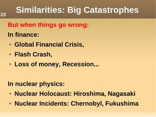 But when things go wrong:
In finance:
 Global Financial Crisis,
 Flash Crash,
 Loss of money, Recession...
In nuclear physics:
 Nuclear Holocaust: Hiroshima, Nagasaki
 Nuclear Incidents: Chernobyl, Fukushima
Similarities: Big Catastrophes23
 