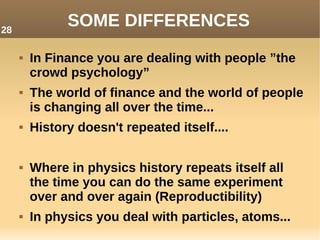 SOME DIFFERENCES
 In Finance you are dealing with people ”the
crowd psychology”
 The world of finance and the world of people
is changing all over the time...
 History doesn't repeated itself....
 Where in physics history repeats itself all
the time you can do the same experiment
over and over again (Reproductibility)
 In physics you deal with particles, atoms...
28
 