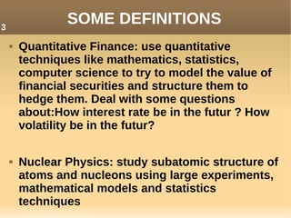 SOME DEFINITIONS
 Quantitative Finance: use quantitative
techniques like mathematics, statistics,
computer science to try to model the value of
financial securities and structure them to
hedge them. Deal with some questions
about:How interest rate be in the futur ? How
volatility be in the futur?
 Nuclear Physics: study subatomic structure of
atoms and nucleons using large experiments,
mathematical models and statistics
techniques
3
 