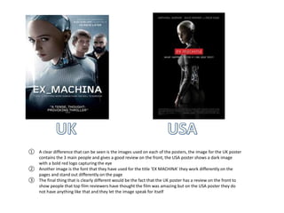 ① A clear difference that can be seen is the images used on each of the posters, the image for the UK poster
contains the 3 main people and gives a good review on the front, the USA poster shows a dark image
with a bold red logo capturing the eye
② Another image is the font that they have used for the title ‘EX MACHINA’ they work differently on the
pages and stand out differently on the page
③ The final thing that is clearly different would be the fact that the UK poster has a review on the front to
show people that top film reviewers have thought the film was amazing but on the USA poster they do
not have anything like that and they let the image speak for itself
 