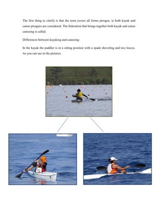 The first thing to clarify is that the term covers all forms pirogue; ie both kayak and
canoe pirogues are considered. The federation that brings together both kayak and canoe
canoeing is called.
Differences between kayaking and canoeing:
In the kayak the paddler is in a sitting position with a spade shoveling and two leaves.
As you can see in the pictures.
 