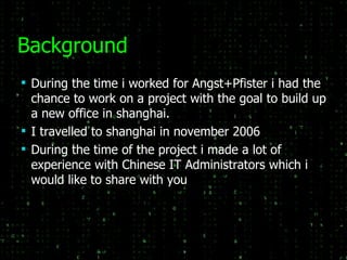 Background During the time i worked for Angst+Pfister i had the chance to work on a project with the goal to build up a new office in shanghai. I travelled to shanghai in november 2006 During the time of the project i made a lot of experience with Chinese IT Administrators which i would like to share with you 