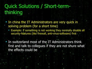 Quick Solutions / Short-term-thinking In china the IT Administrators are very quick in solving problem (for a short time) Example: if something is not working they normally disable all security-features (like firewall, anti-virus-software) first In switzerland most of the IT Administrators think first and talk to collegues if they are not shure what the effects could be 