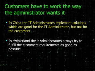 Customers have to work the way the administrator wants it In China the IT Administrators implement solutions which are good for the IT Administrator, but not for the customers In switzerland the it Administrators always try to fulfill the customers requirements as good as possible 