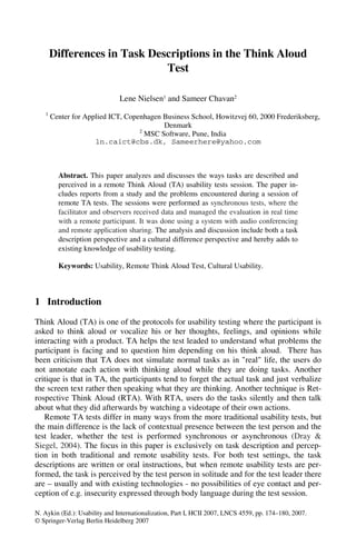 Differences in Task Descriptions in the Think Aloud
                              Test

                               Lene Nielsen1 and Sameer Chavan2
   1
       Center for Applied ICT, Copenhagen Business School, Howitzvej 60, 2000 Frederiksberg,
                                          Denmark
                                   2
                                     MSC Software, Pune, India
                     ln.caict@cbs.dk, Sameerhere@yahoo.com



         Abstract. This paper analyzes and discusses the ways tasks are described and
         perceived in a remote Think Aloud (TA) usability tests session. The paper in-
         cludes reports from a study and the problems encountered during a session of
         remote TA tests. The sessions were performed as synchronous tests, where the
         facilitator and observers received data and managed the evaluation in real time
         with a remote participant. It was done using a system with audio conferencing
         and remote application sharing. The analysis and discussion include both a task
         description perspective and a cultural difference perspective and hereby adds to
         existing knowledge of usability testing.

         Keywords: Usability, Remote Think Aloud Test, Cultural Usability.



1 Introduction
Think Aloud (TA) is one of the protocols for usability testing where the participant is
asked to think aloud or vocalize his or her thoughts, feelings, and opinions while
interacting with a product. TA helps the test leaded to understand what problems the
participant is facing and to question him depending on his think aloud. There has
been criticism that TA does not simulate normal tasks as in "real" life, the users do
not annotate each action with thinking aloud while they are doing tasks. Another
critique is that in TA, the participants tend to forget the actual task and just verbalize
the screen text rather then speaking what they are thinking. Another technique is Ret-
rospective Think Aloud (RTA). With RTA, users do the tasks silently and then talk
about what they did afterwards by watching a videotape of their own actions.
   Remote TA tests differ in many ways from the more traditional usability tests, but
the main difference is the lack of contextual presence between the test person and the
test leader, whether the test is performed synchronous or asynchronous (Dray &
Siegel, 2004). The focus in this paper is exclusively on task description and percep-
tion in both traditional and remote usability tests. For both test settings, the task
descriptions are written or oral instructions, but when remote usability tests are per-
formed, the task is perceived by the test person in solitude and for the test leader there
are – usually and with existing technologies - no possibilities of eye contact and per-
ception of e.g. insecurity expressed through body language during the test session.

N. Aykin (Ed.): Usability and Internationalization, Part I, HCII 2007, LNCS 4559, pp. 174–180, 2007.
© Springer-Verlag Berlin Heidelberg 2007
 