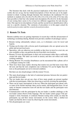Differences in Task Descriptions in the Think Aloud Test     175


   The literature that deals with the practical implication of the think aloud test de-
scribes the test set-up, but has limited descriptions of how the tests are to be imple-
mented in detail. Looking through literature that introduces the traditional TA test
methods to students ([2]; [4]; [6]; [7]; [9]; [10]; [11]; [12]; [13]; [16]; [17] it has only
been possible to find four who include task descriptions [9], [4] [12]. In the literature
of user testing there seems to be at least two different suggestions for task descrip-
tions: One type favors descriptions of tasks and the second favors identification with a
user in a specific situation. The variations of procedures is in this paper coined the
task focused procedure and the scenario focused procedure.


2 Remote TA Tests
Remote usability tests are gaining importance in recent days with the advancement of
technology in desktop sharing. Remote tests provide a number of advantages such as:
• Remote testing substantially reduces costs, as it eliminates costs for travel and
  logistic.
• Testing can be done with a diverse pool of participants who are spread across the
  globe and not just local users.
• Specialists, who are otherwise not available as they have to travel to a test site, are
  now available as they can perform the test from their own location.
• Remote TA tests the participants in their real environment rather then a artificially
  created lab setup. The latter can result in anxiety and does not reflect real world
  working conditions.
• During Remote TA everyday disturbances can be encountered like a phone call or
  a colleague coming for a talk.
• There have been many studies showing that remote test can find more issues than
  lab tests and that the task completion rate in Remote TA can be higher than lab
  tests as the participants are not in stressed condition.
   But there are also disadvantages with the remote TA test.
• The main disadvantage is the lack of contextual presence between the test partici-
  pant and the test leader.
• The test leader does not get any clues of how many people are present together
  with the test participants, either just observing or actively assisting the participant.
• There can be many interruptions in the test. Often the participant gets phone calls,
  or some of his friends interrupt, there can be emails, and background noise. In our
  study an Internet connection went off and the test leader and the participant were
  disconnected.
• Communication with the participant by the test leader is another challenge as the
  test leader cannot observe body language. The test leader cannot gauge if the par-
  ticipant is tired, frustrated, or confused. Remote testing relies totally on what the
  participants say and their mouse movements on the screen. Only a skilled test
  leader can find the above issues by observing the screen movements.
• Not all participants are vocal.
 