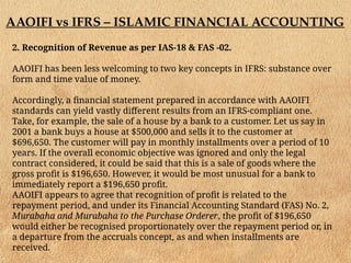 AAOIFI vs IFRS – ISLAMIC FINANCIAL ACCOUNTING
2. Recognition of Revenue as per IAS-18 & FAS -02.
AAOIFI has been less welcoming to two key concepts in IFRS: substance over
form and time value of money.
Accordingly, a financial statement prepared in accordance with AAOIFI
standards can yield vastly different results from an IFRS-compliant one.
Take, for example, the sale of a house by a bank to a customer. Let us say in
2001 a bank buys a house at $500,000 and sells it to the customer at
$696,650. The customer will pay in monthly installments over a period of 10
years. If the overall economic objective was ignored and only the legal
contract considered, it could be said that this is a sale of goods where the
gross profit is $196,650. However, it would be most unusual for a bank to
immediately report a $196,650 profit.
AAOIFI appears to agree that recognition of profit is related to the
repayment period, and under its Financial Accounting Standard (FAS) No. 2,
Murabaha and Murabaha to the Purchase Orderer, the profit of $196,650
would either be recognised proportionately over the repayment period or, in
a departure from the accruals concept, as and when installments are
received.
 