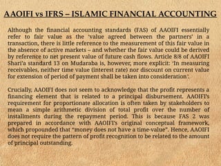 AAOIFI vs IFRS – ISLAMIC FINANCIAL ACCOUNTING
Although the financial accounting standards (FAS) of AAOIFI essentially
refer to fair value as the ‘value agreed between the partners’ in a
transaction, there is little reference to the measurement of this fair value in
the absence of active markets – and whether the fair value could be derived
by reference to net present value of future cash flows. Article 8/8 of AAOIFI
Shari’a standard 13 on Mudaraba is, however, more explicit: ‘In measuring
receivables, neither time value (interest rate) nor discount on current value
for extension of period of payment shall be taken into consideration’.
Crucially, AAOIFI does not seem to acknowledge that the profit represents a
financing element that is related to a principal disbursement. AAOIFI’s
requirement for proportionate allocation is often taken by stakeholders to
mean a simple arithmetic division of total profit over the number of
installments during the repayment period. This is because FAS 2 was
prepared in accordance with AAOIFI’s original conceptual framework,
which propounded that “money does not have a time-value”. Hence, AAOIFI
does not require the pattern of profit recognition to be related to the amount
of principal outstanding.
 