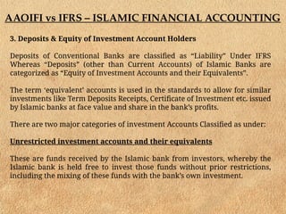 AAOIFI vs IFRS – ISLAMIC FINANCIAL ACCOUNTING
3. Deposits & Equity of Investment Account Holders
Deposits of Conventional Banks are classified as “Liability” Under IFRS
Whereas “Deposits” (other than Current Accounts) of Islamic Banks are
categorized as “Equity of Investment Accounts and their Equivalents”.
The term ‘equivalent’ accounts is used in the standards to allow for similar
investments like Term Deposits Receipts, Certificate of Investment etc. issued
by Islamic banks at face value and share in the bank’s profits.
There are two major categories of investment Accounts Classified as under:
Unrestricted investment accounts and their equivalents
These are funds received by the Islamic bank from investors, whereby the
Islamic bank is held free to invest those funds without prior restrictions,
including the mixing of these funds with the bank’s own investment.
 
