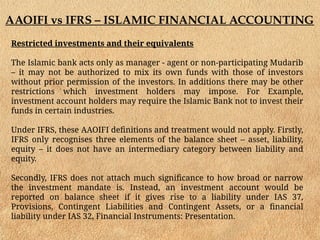 AAOIFI vs IFRS – ISLAMIC FINANCIAL ACCOUNTING
Restricted investments and their equivalents
The Islamic bank acts only as manager - agent or non-participating Mudarib
– it may not be authorized to mix its own funds with those of investors
without prior permission of the investors. In additions there may be other
restrictions which investment holders may impose. For Example,
investment account holders may require the Islamic Bank not to invest their
funds in certain industries.
Under IFRS, these AAOIFI definitions and treatment would not apply. Firstly,
IFRS only recognises three elements of the balance sheet – asset, liability,
equity – it does not have an intermediary category between liability and
equity.
Secondly, IFRS does not attach much significance to how broad or narrow
the investment mandate is. Instead, an investment account would be
reported on balance sheet if it gives rise to a liability under IAS 37,
Provisions, Contingent Liabilities and Contingent Assets, or a financial
liability under IAS 32, Financial Instruments: Presentation.
 
